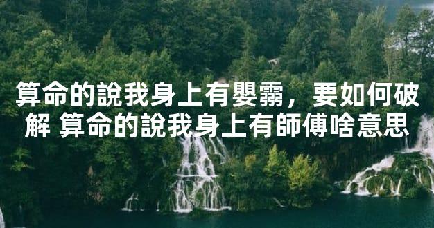 算命的說我身上有嬰霛，要如何破解 算命的說我身上有師傅啥意思